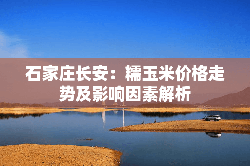 石家庄长安：糯玉米价格走势及影响因素解析