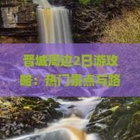 晋城周边2日游攻略：热门景点与路线推荐，一次性玩遍必去之地
