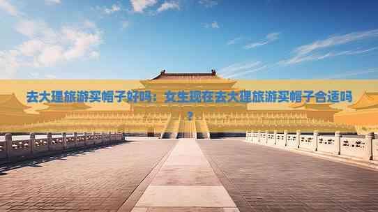 去大理旅游买帽子好吗：女生现在去大理旅游买帽子合适吗？