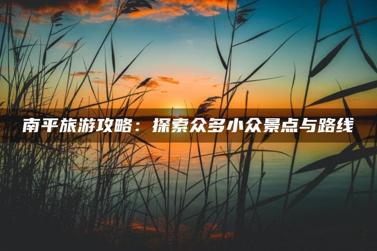南平旅游攻略：探索众多小众景点与路线