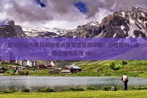 四川乐山大佛及周边景点深度自驾游攻略：行程规划、必游之地与实用 tips