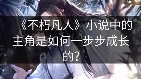 《不朽凡人》小说中的主角是如何一步步成长的？