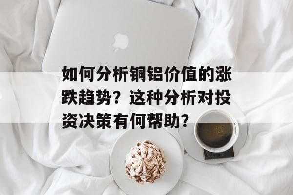 如何分析铜铝价值的涨跌趋势？这种分析对投资决策有何帮助？