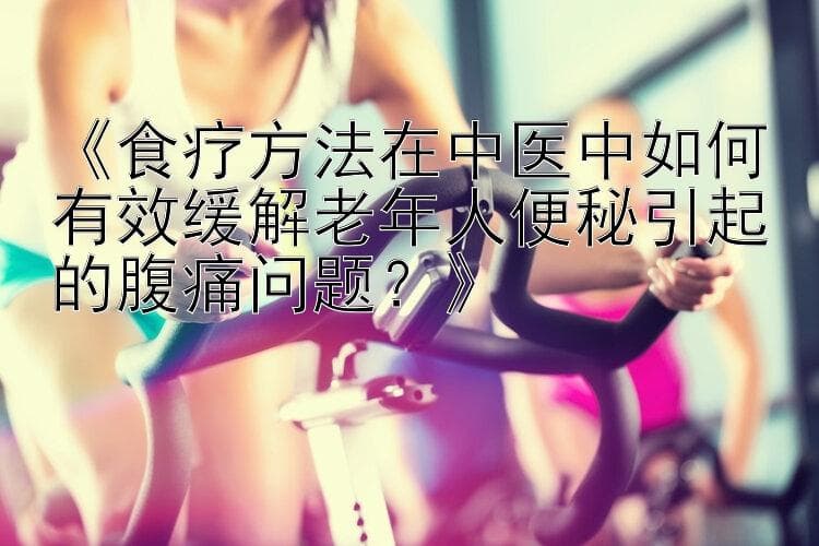 食疗方法在中医中如何有效缓解老年人便秘引起的腹痛问题？