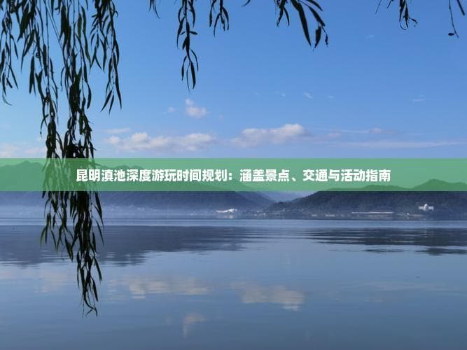 昆明滇池深度游玩时间规划：涵盖景点、交通与活动指南