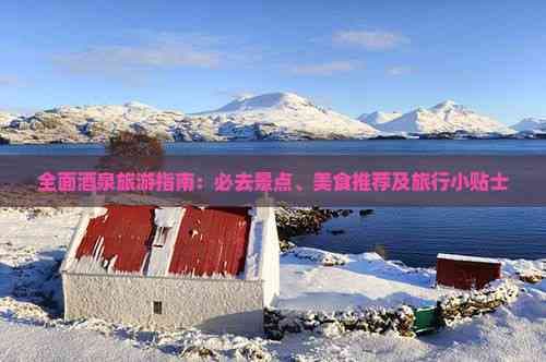 全面酒泉旅游指南：必去景点、美食推荐及旅行小贴士