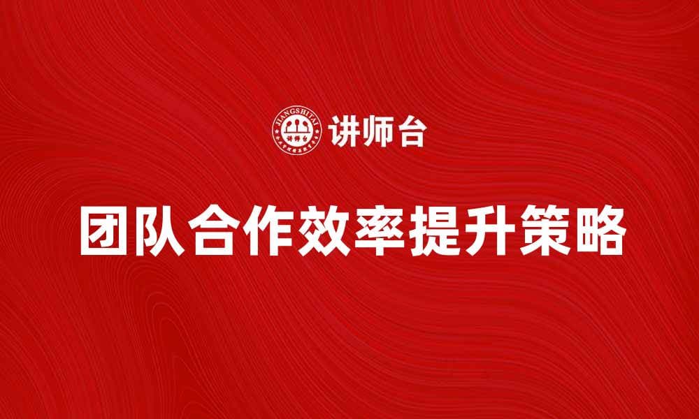 提升团队合作效率的五大关键策略