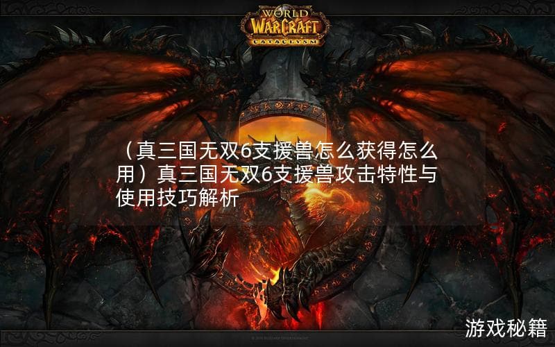 真三国无双6支援兽怎么获得怎么用？攻击特性与使用技巧全解析
