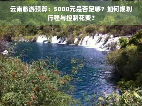 云南旅游预算：5000元是否足够？如何规划行程与控制花费？