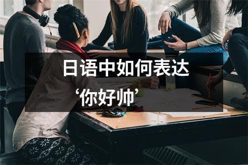 日语中如何表达“你好帅”？多种场景下的实用表达