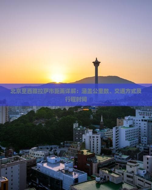 北京至西藏拉萨市距离详解：涵盖公里数、交通方式及行程时间