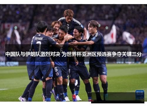中国队与伊朗队激烈对决 为世界杯亚洲区预选赛争夺关键三分