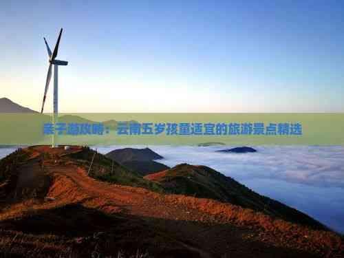 亲子游攻略：云南五岁孩童适宜的旅游景点精选