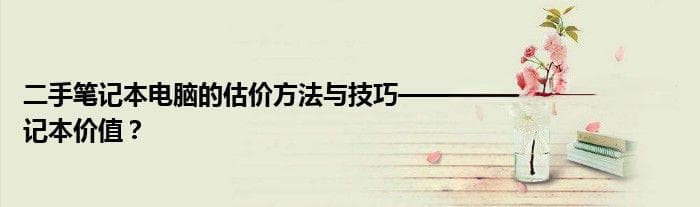 二手笔记本电脑的估价方法与技巧——如何精准评估二手笔记本价值？