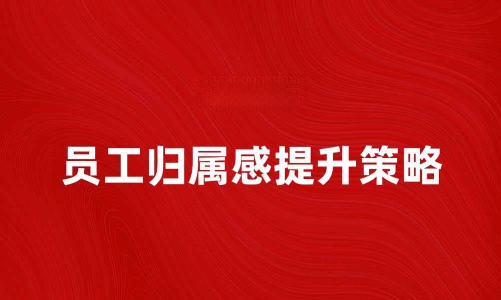 提升员工归属感的有效策略与实践分享