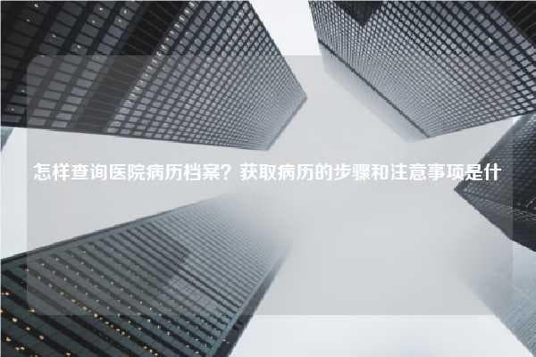 怎样查询医院病历档案？获取病历的步骤和注意事项是什么？