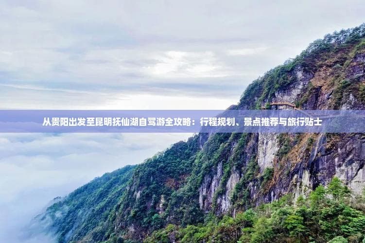 从贵阳出发至昆明抚仙湖自驾游全攻略：行程规划、景点推荐与旅行贴士