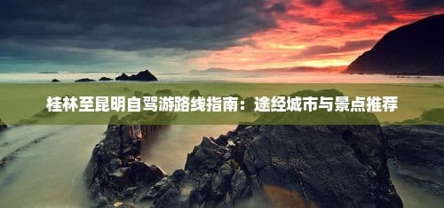桂林至昆明自驾游路线指南：途经城市与景点推荐