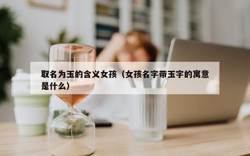 取名为玉的含义女孩（女孩名字带玉字的寓意是什么）
