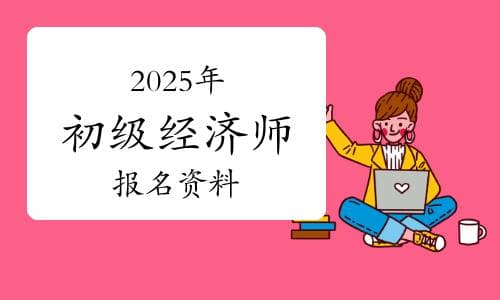 提前了解：2025年初级经济师报名要准备哪些资料