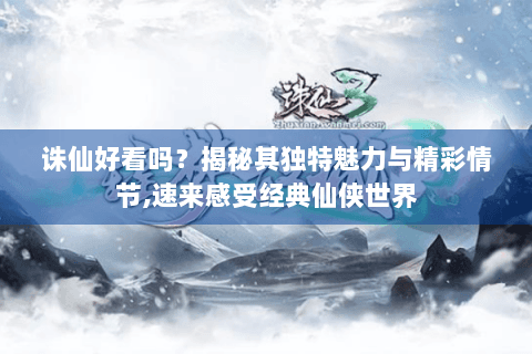 诛仙好看吗？揭秘其独特魅力与精彩情节,速来感受经典仙侠世界