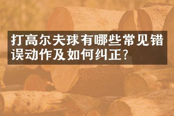 打高尔夫球有哪些常见错误动作及如何纠正？