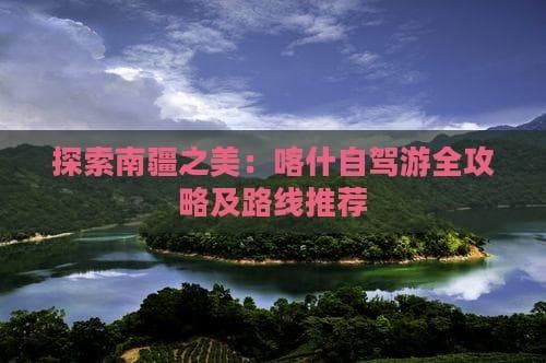 探索南疆之美：喀什自驾游全攻略及路线推荐