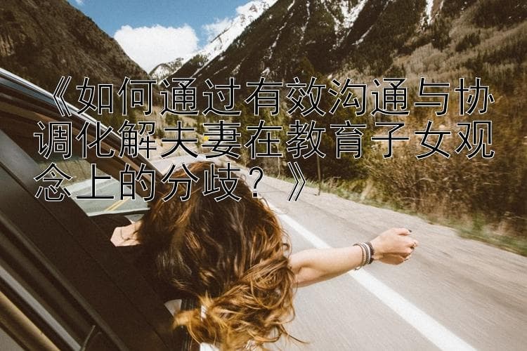 如何通过有效沟通与协调化解夫妻在教育子女观念上的分歧？