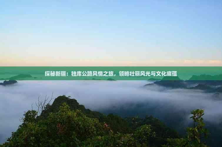 探秘新疆：独库公路风情之旅，领略壮丽风光与文化底蕴