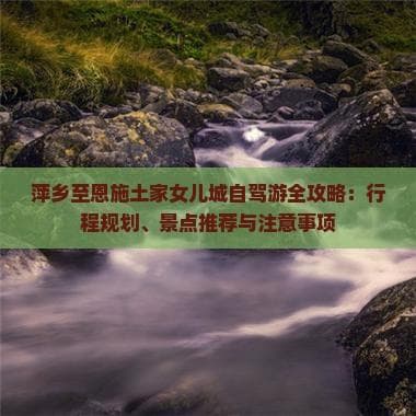 萍乡至恩施土家女儿城自驾游全攻略：行程规划、景点推荐与注意事项