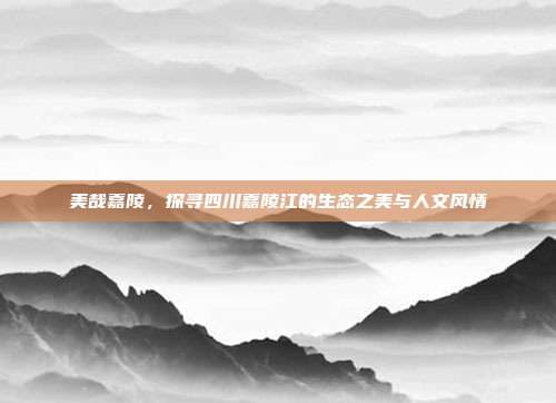 美哉嘉陵，探寻四川嘉陵江的生态之美与人文风情