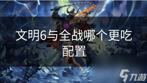 文明6与全战哪个更吃配置？全方位对比分析
