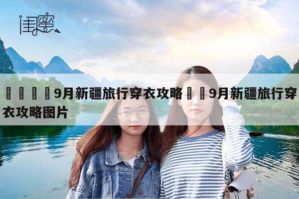 9月新疆旅行穿衣攻略：从北疆到南疆，从早到晚的全方位指南