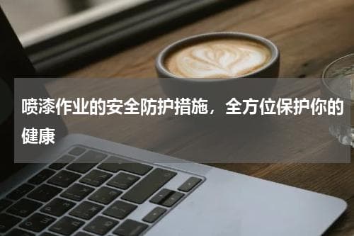 喷漆作业的安全防护措施，全方位保护你的健康