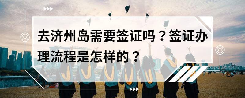 去济州岛需要签证吗？签证办理流程是怎样的？