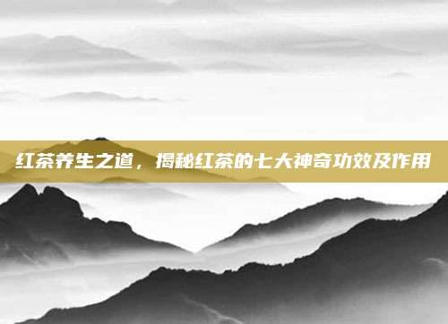红茶养生之道，揭秘红茶的七大神奇功效及作用