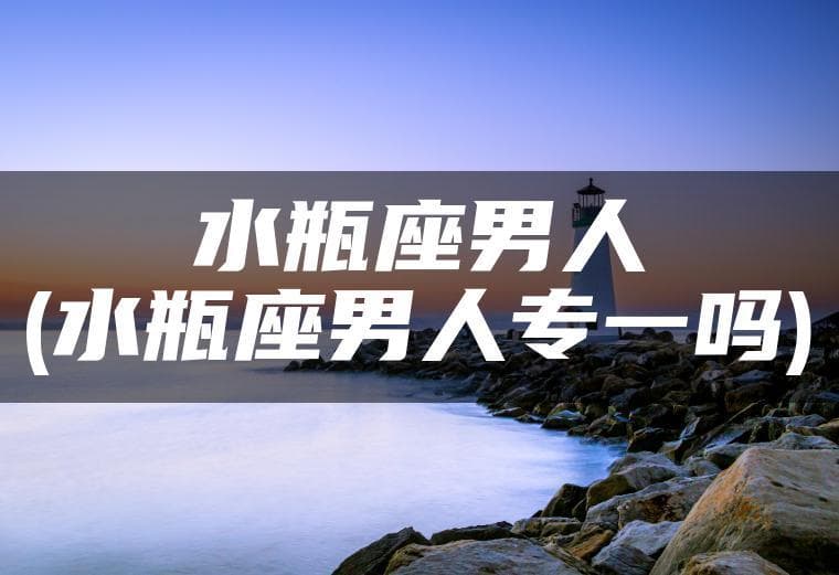 水瓶座男人(水瓶座男人专一吗)