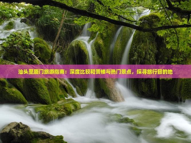 汕头至厦门旅游指南：深度比较和贵楼与热门景点，探寻旅行目的地