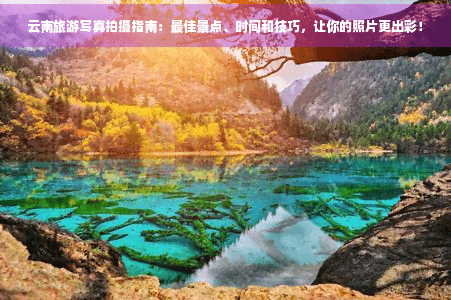 云南旅游写真拍摄指南：更佳景点、时间和技巧，让你的照片更出彩！