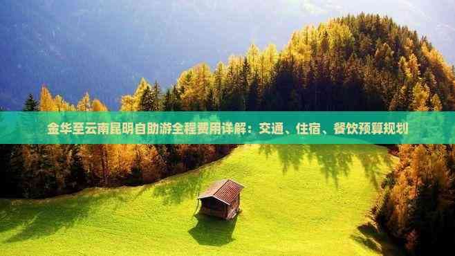 金华至云南昆明自助游全程费用详解：交通、住宿、餐饮预算规划
