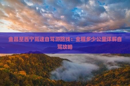 金昌至西宁高速自驾游路线：全程多少公里详解自驾攻略