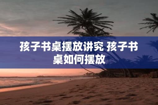 孩子书桌摆放讲究 孩子书桌如何摆放