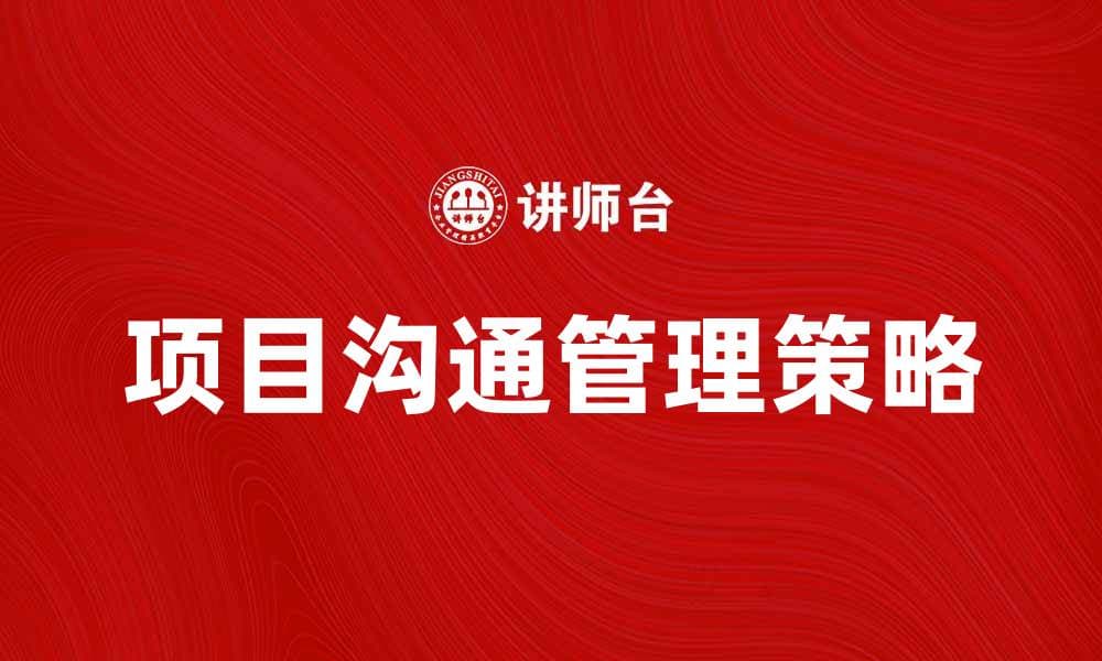 项目沟通管理：提升团队协作与效率的关键策略
