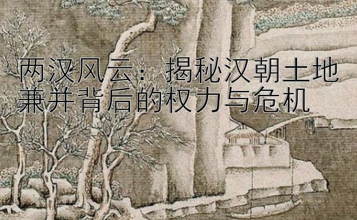 两汉风云：揭秘汉朝土地兼并背后的权力与危机