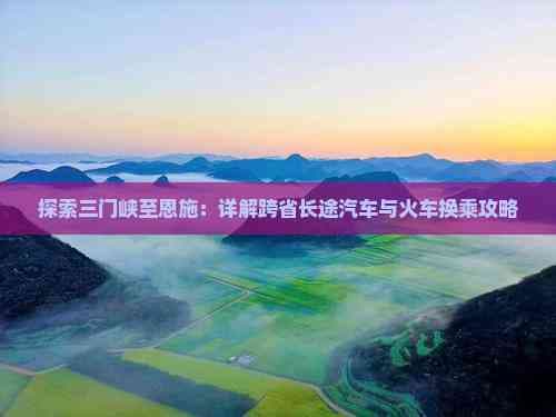 三门峡至恩施交通攻略：高铁、飞机、长途汽车与自驾全解析