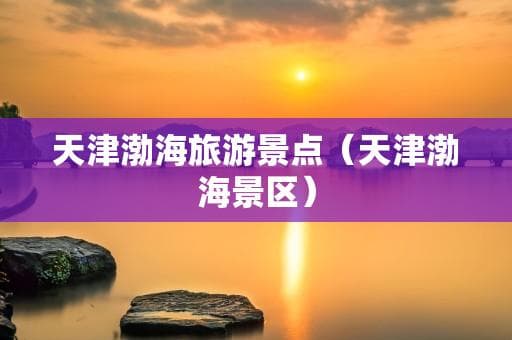 天津渤海旅游景点全攻略：从日出观赏到行程规划