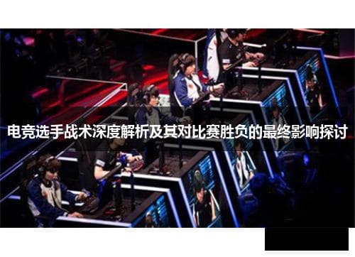 电竞选手战术深度解析及其对比赛胜负的最终影响探讨