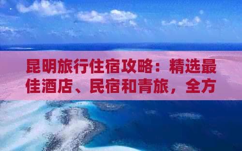 昆明旅行住宿攻略：精选优质酒店、民宿和青旅，全方位解决您的住宿需求！