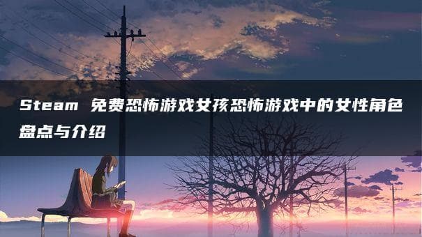 Steam 免费恐怖游戏女孩恐怖游戏中的女性角色盘点与介绍