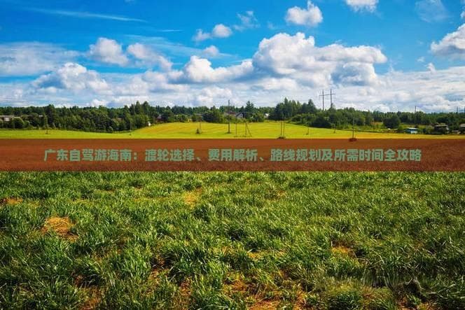 广东自驾游海南：渡轮选择、费用解析、路线规划及所需时间全攻略